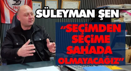 Süleyman Şen: “Seçimden Seçime Sahada Olmayacağız”